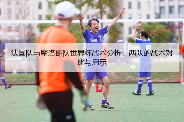 法国队与摩洛哥队世界杯战术分析：两队的战术对比与启示